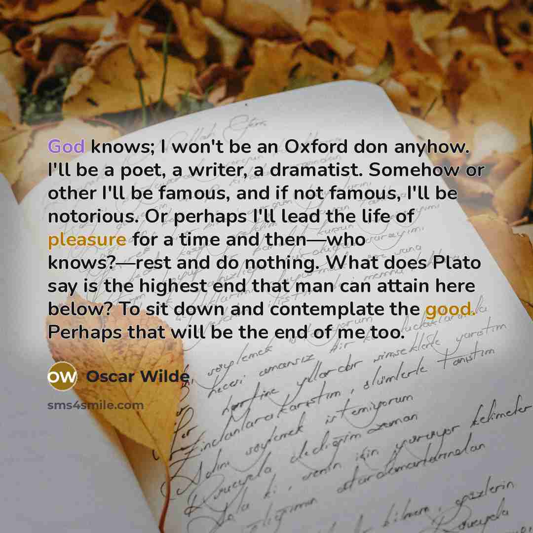 “God knows; I won't be an Oxford don anyhow. I'll be a poet, a writer, a dramatist. Somehow or other I'll be famous, and if not famous, I'll be notorious. Or perhaps I'll lead the life of pleasure for a time and then—who knows?—rest and do nothing. What does Plato say is the highest end that man…” quote by Oscar Wilde