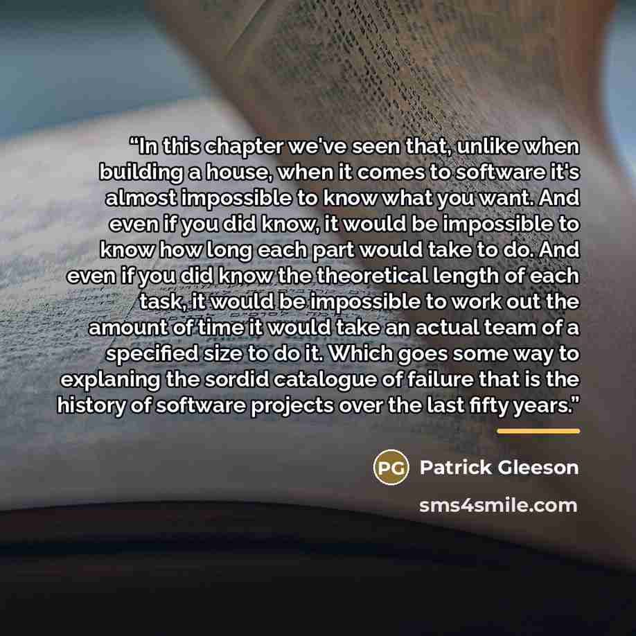 “In this chapter we've seen that, unlike when building a house, when it comes to software it's almost impossible to know what you want. And even if you did know, it would be impossible to know how long each part would take to do. And even if you did know the theoretical length of each task, it…” quote by Patrick Gleeson