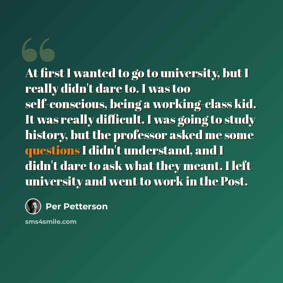 “At first I wanted to go to university, but I really didn't dare to. I was too self-conscious, being a working-class kid. It was really difficult. I was going to study history, but the professor asked me some questions I didn't understand, and I didn't dare to ask what they meant. I left university…” quote by Per Petterson