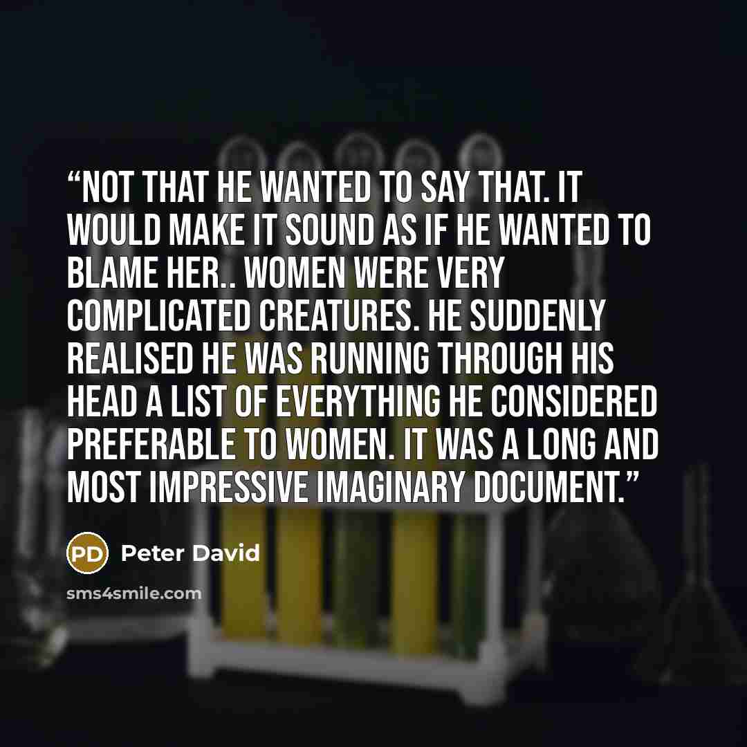 “Not that he wanted to say that. It would make it sound as if he wanted to blame her.. Women were very complicated creatures. He suddenly realised he was running through his head a list of everything he considered preferable to women. It was a long and most impressive imaginary document.” quote by Peter David