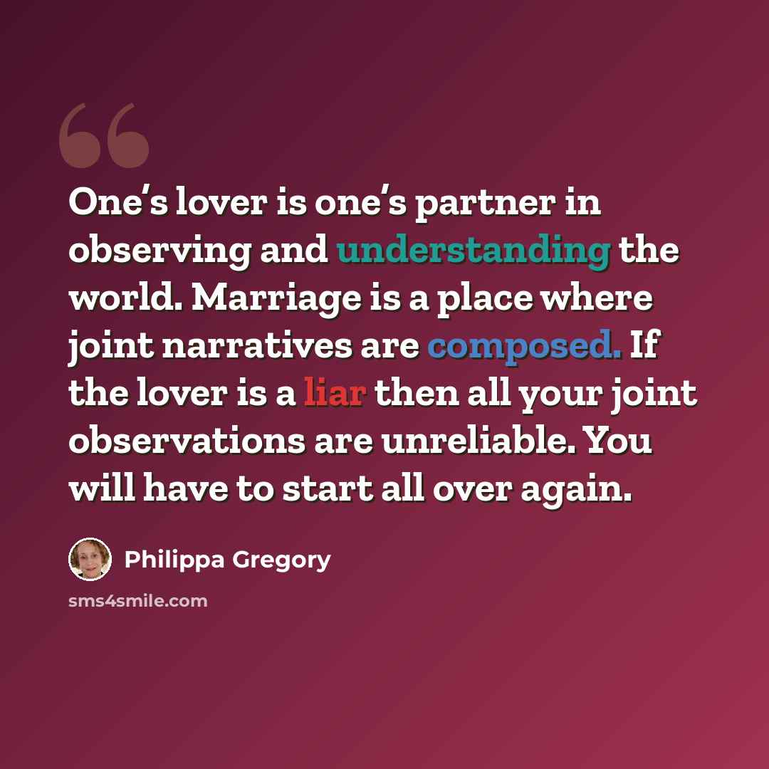 “One’s lover is one’s partner in observing and understanding the world. Marriage is a place where joint narratives are composed. If the lover is a liar then all your joint observations are unreliable. You will have to start all over again.” quote by Philippa Gregory