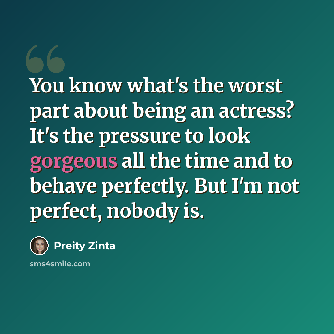 “You know what's the worst part about being an actress? It's the pressure to look gorgeous all the time and to behave perfectly. But I'm not perfect, nobody is.” quote by Preity Zinta