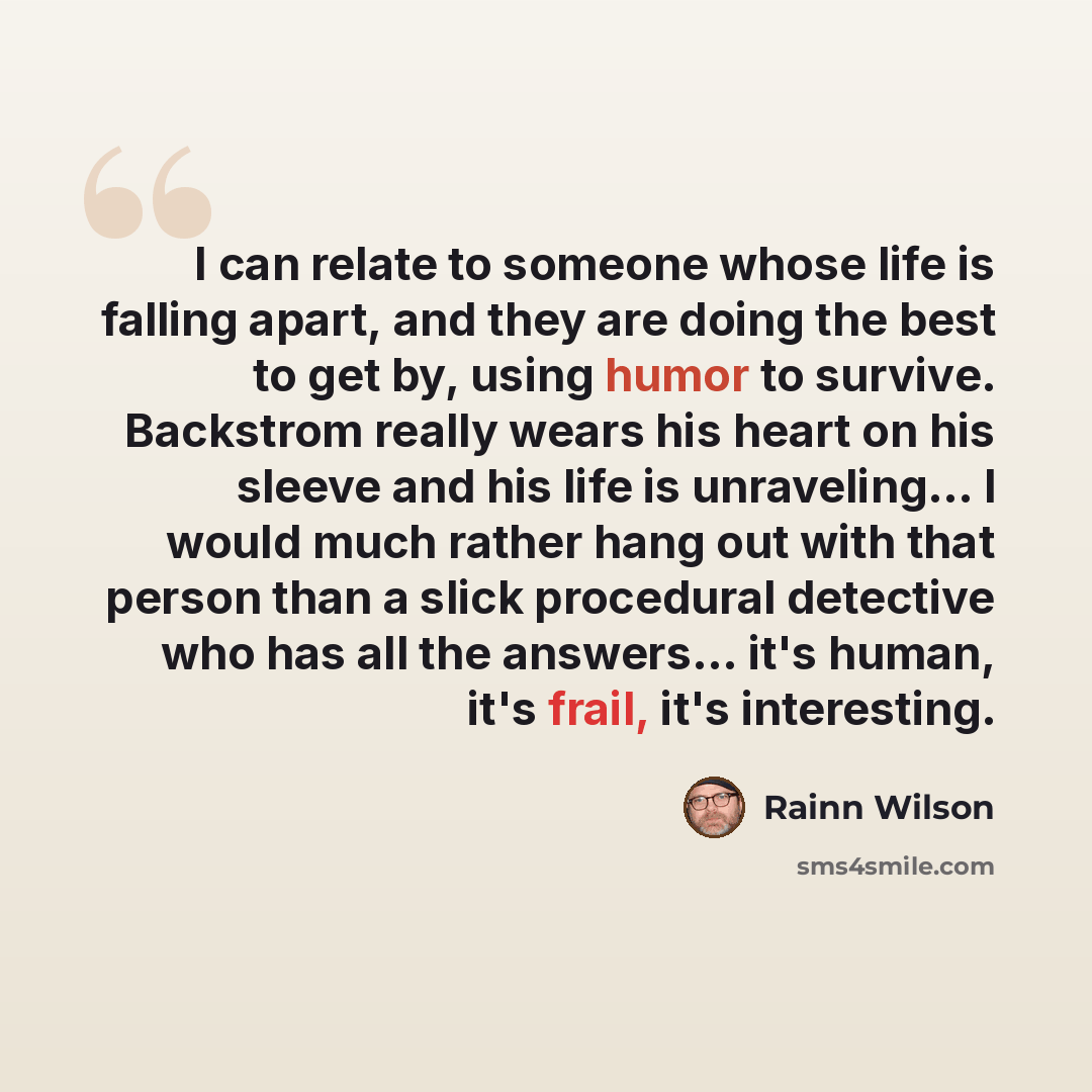 “I can relate to someone whose life is falling apart, and they are doing the best to get by, using humor to survive. Backstrom really wears his heart on his sleeve and his life is unraveling... I would much rather hang out with that person than a slick procedural detective who has all the…” quote by Rainn Wilson