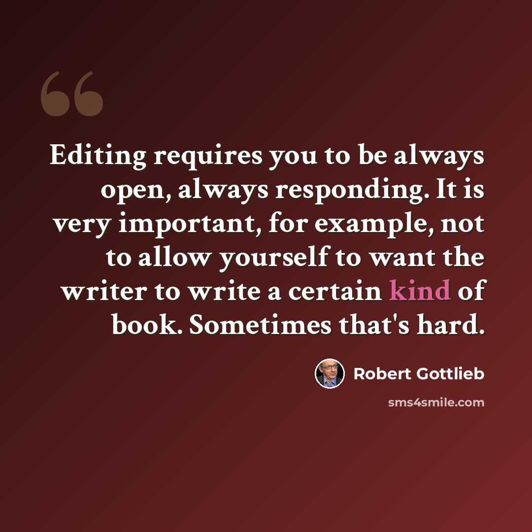 “Editing requires you to be always open, always responding. It is very important, for example, not to allow yourself to want the writer to write a certain kind of book. Sometimes that's hard.” quote by Robert Gottlieb