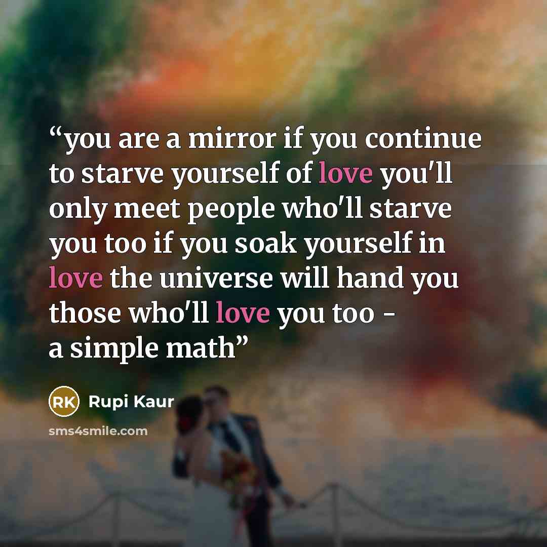 “you are a mirror if you continue to starve yourself of love you'll only meet people who'll starve you too if you soak yourself in love the universe will hand you those who'll love you too - a simple math” quote by Rupi Kaur