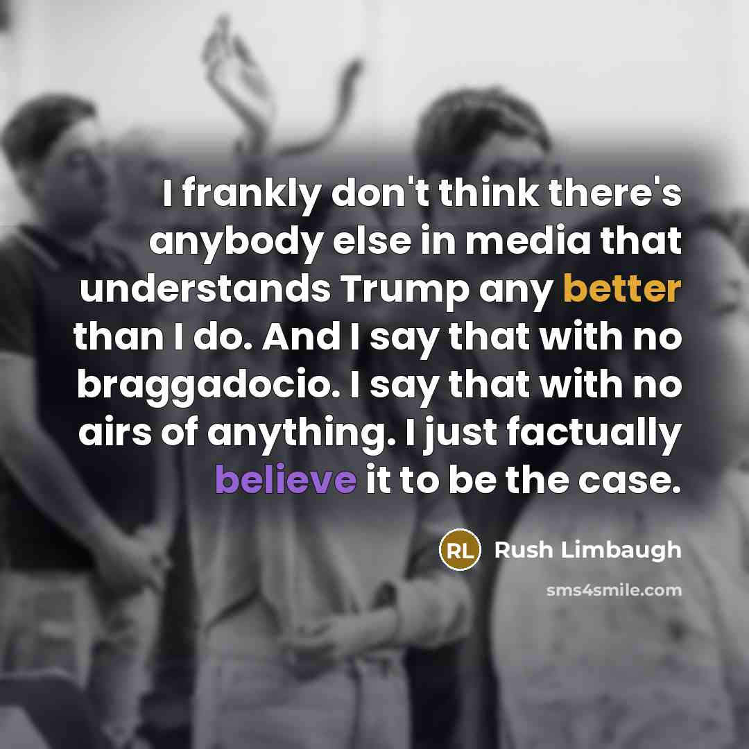 “I frankly don't think there's anybody else in media that understands Trump any better than I do. And I say that with no braggadocio. I say that with no airs of anything. I just factually believe it to be the case.” quote by Rush Limbaugh