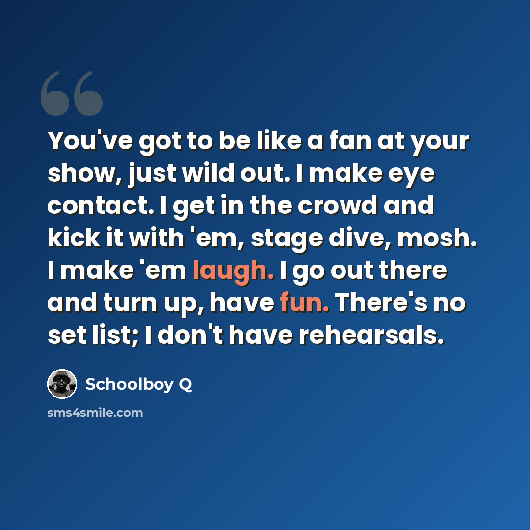 “You've got to be like a fan at your show, just wild out. I make eye contact. I get in the crowd and kick it with 'em, stage dive, mosh. I make 'em laugh. I go out there and turn up, have fun. There's no set list; I don't have rehearsals.” quote by Schoolboy Q