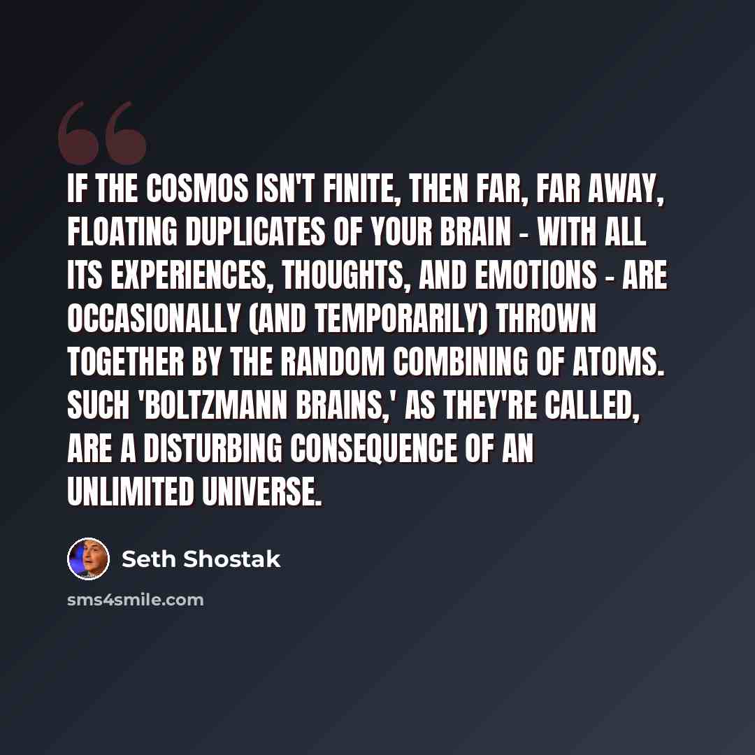 “If the cosmos isn't finite, then far, far away, floating duplicates of your brain - with all its experiences, thoughts, and emotions - are occasionally (and temporarily) thrown together by the random combining of atoms. Such 'Boltzmann brains,' as they're called, are a disturbing consequence of an…” quote by Seth Shostak