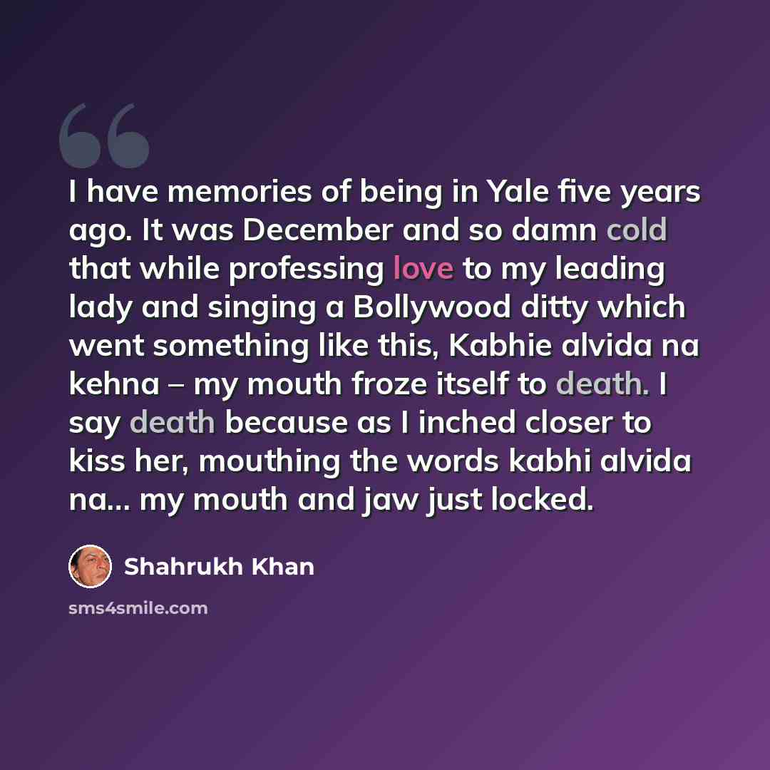“I have memories of being in Yale five years ago. It was December and so damn cold that while professing love to my leading lady and singing a Bollywood ditty which went something like this, Kabhie alvida na kehna – my mouth froze itself to death. I say death because as I inched closer to kiss her…” quote by Shahrukh Khan