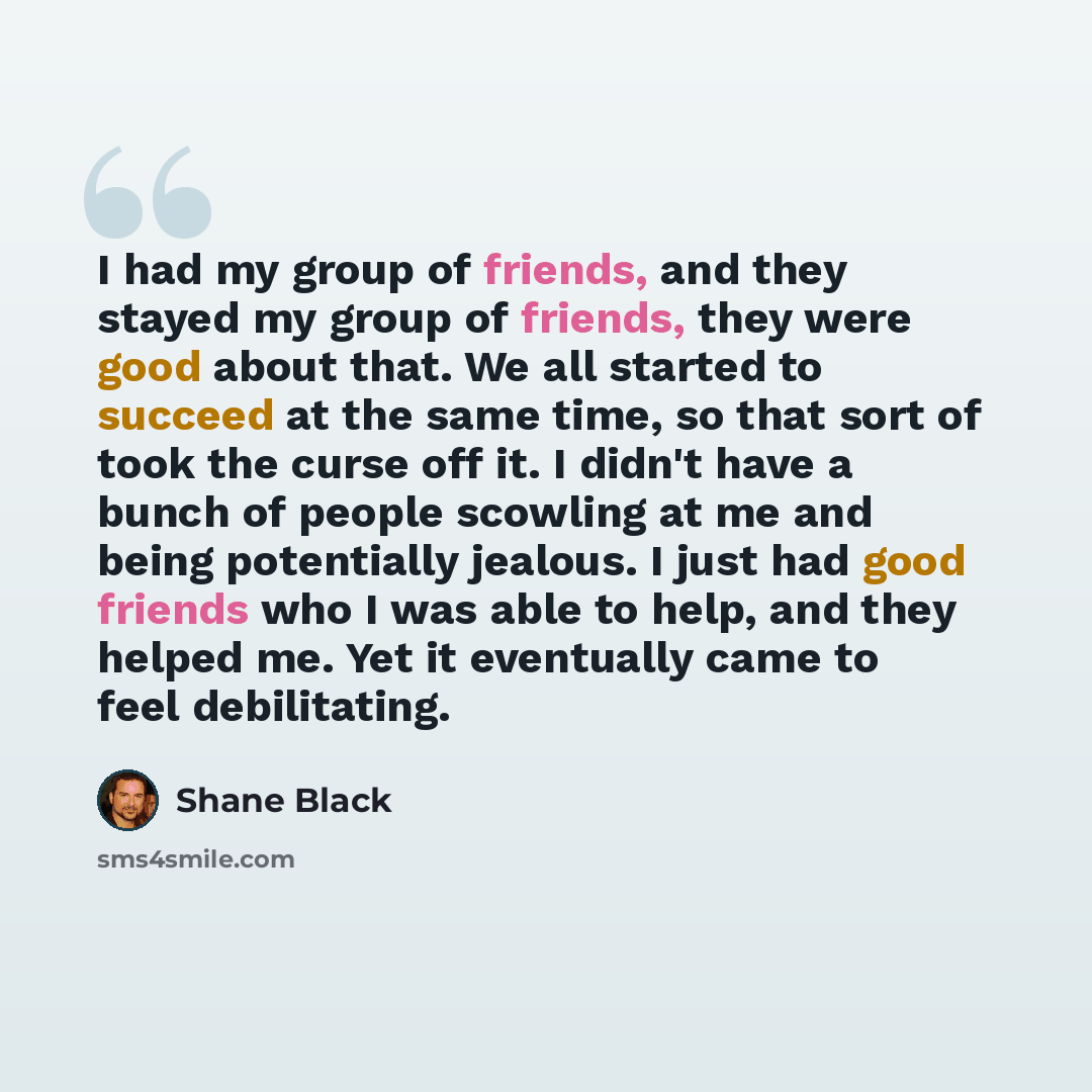 “I had my group of friends, and they stayed my group of friends, they were good about that. We all started to succeed at the same time, so that sort of took the curse off it. I didn't have a bunch of people scowling at me and being potentially jealous. I just had good friends who I was able to…” quote by Shane Black