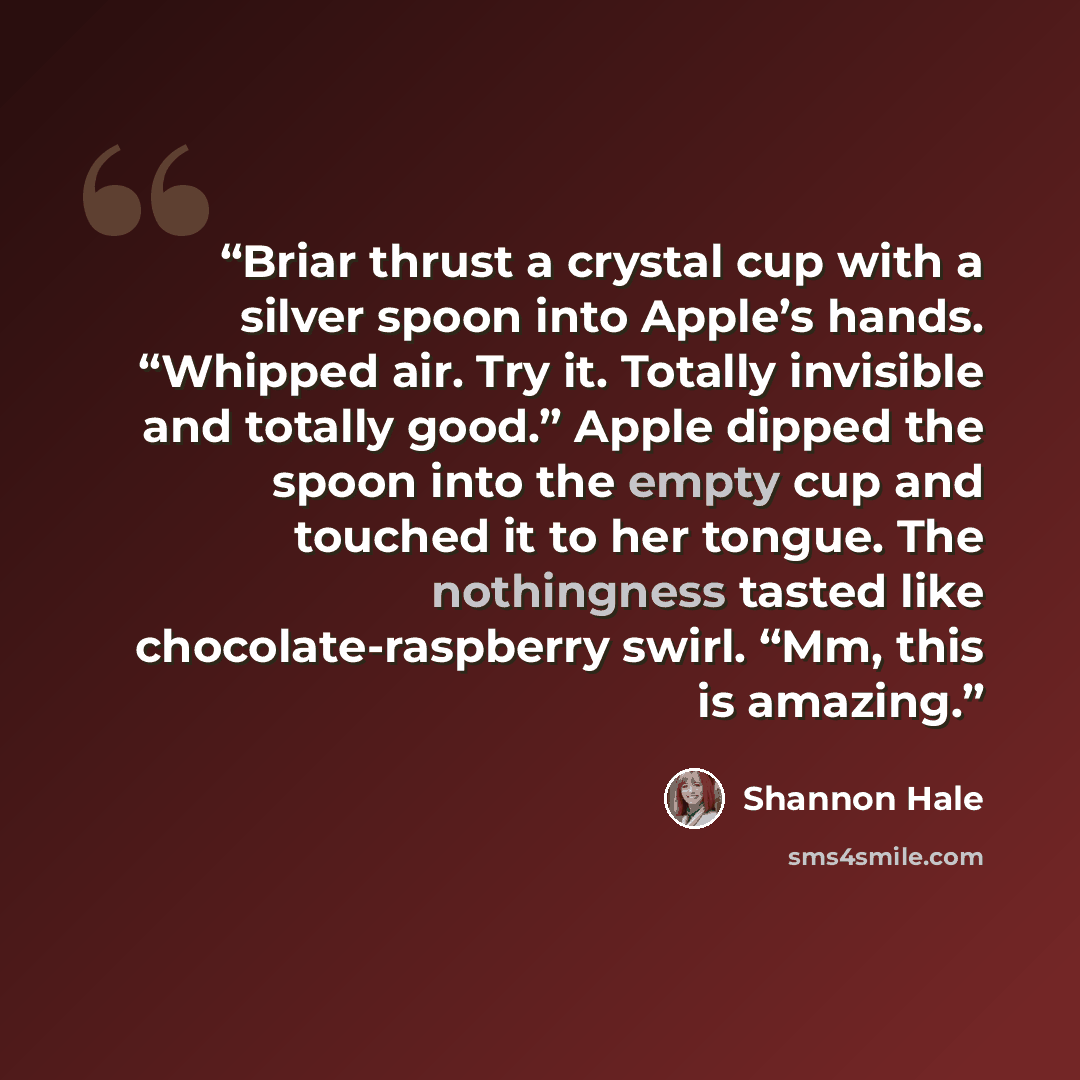 “Briar thrust a crystal cup with a silver spoon into Apple’s hands. “Whipped air. Try it. Totally invisible and totally good.” Apple dipped the spoon into the empty cup and touched it to her tongue. The nothingness tasted like chocolate-raspberry swirl. “Mm, this is amazing.” quote by Shannon Hale