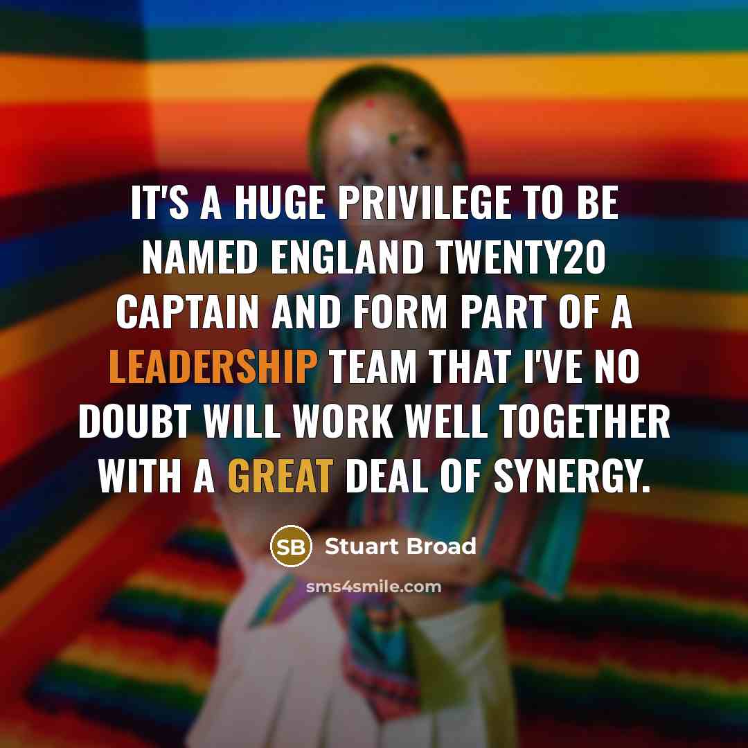 “It's a huge privilege to be named England Twenty20 captain and form part of a leadership team that I've no doubt will work well together with a great deal of synergy.” quote by Stuart Broad