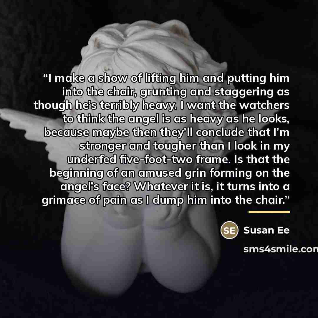 “I make a show of lifting him and putting him into the chair, grunting and staggering as though he’s terribly heavy. I want the watchers to think the angel is as heavy as he looks, because maybe then they’ll conclude that I’m stronger and tougher than I look in my underfed five-foot-two frame. Is…” quote by Susan Ee