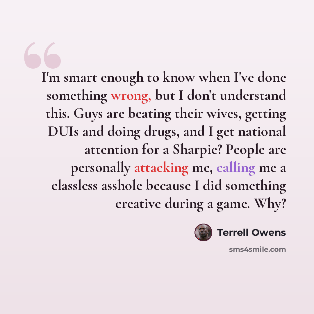“I'm smart enough to know when I've done something wrong, but I don't understand this. Guys are beating their wives, getting DUIs and doing drugs, and I get national attention for a Sharpie? People are personally attacking me, calling me a classless asshole because I did something creative during a…” quote by Terrell Owens