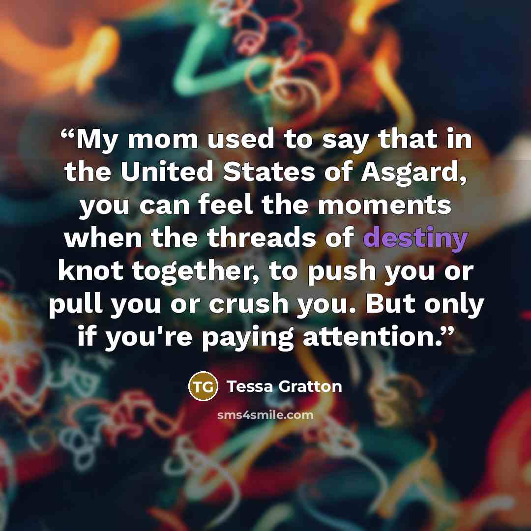 “My mom used to say that in the United States of Asgard, you can feel the moments when the threads of destiny knot together, to push you or pull you or crush you. But only if you're paying attention.” quote by Tessa Gratton