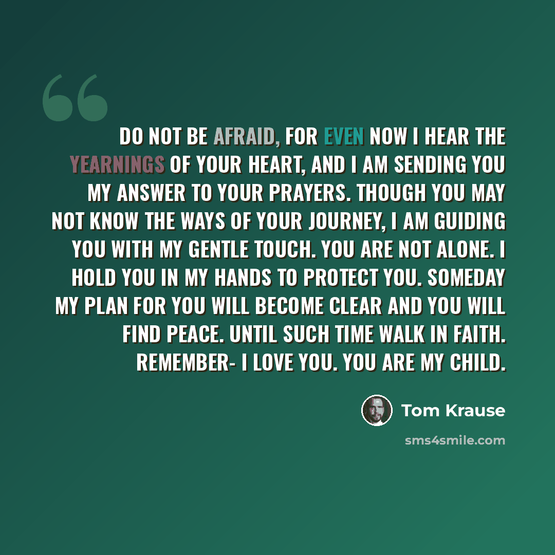 “Do not be afraid, for even now I hear the yearnings of your heart, and I am sending you my answer to your prayers. Though you may not know the ways of your journey, I am guiding you with my gentle touch. You are not alone. I hold you in my hands to protect you. Someday my plan for you will become…” quote by Tom Krause