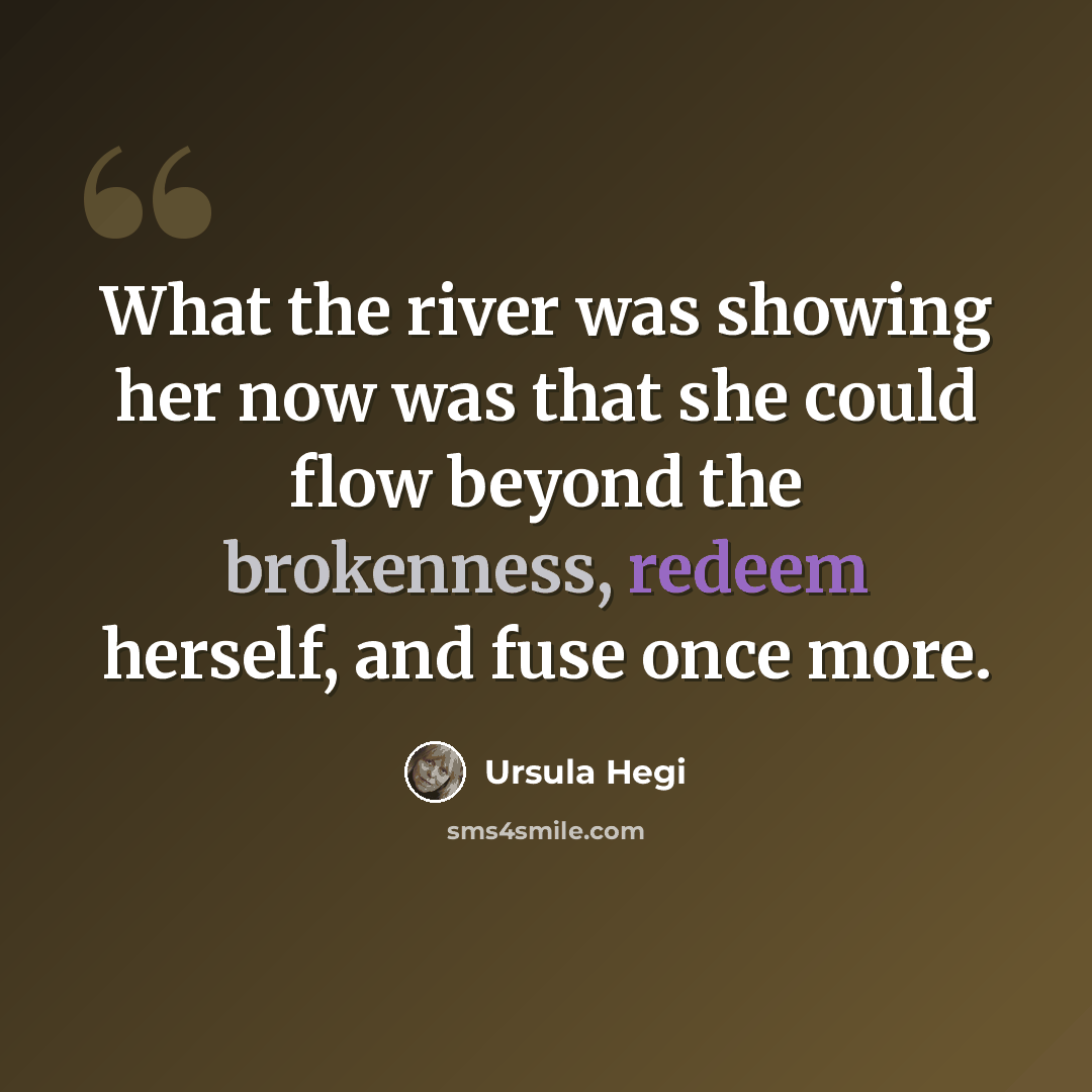 “What the river was showing her now was that she could flow beyond the brokenness, redeem herself, and fuse once more.” quote by Ursula Hegi