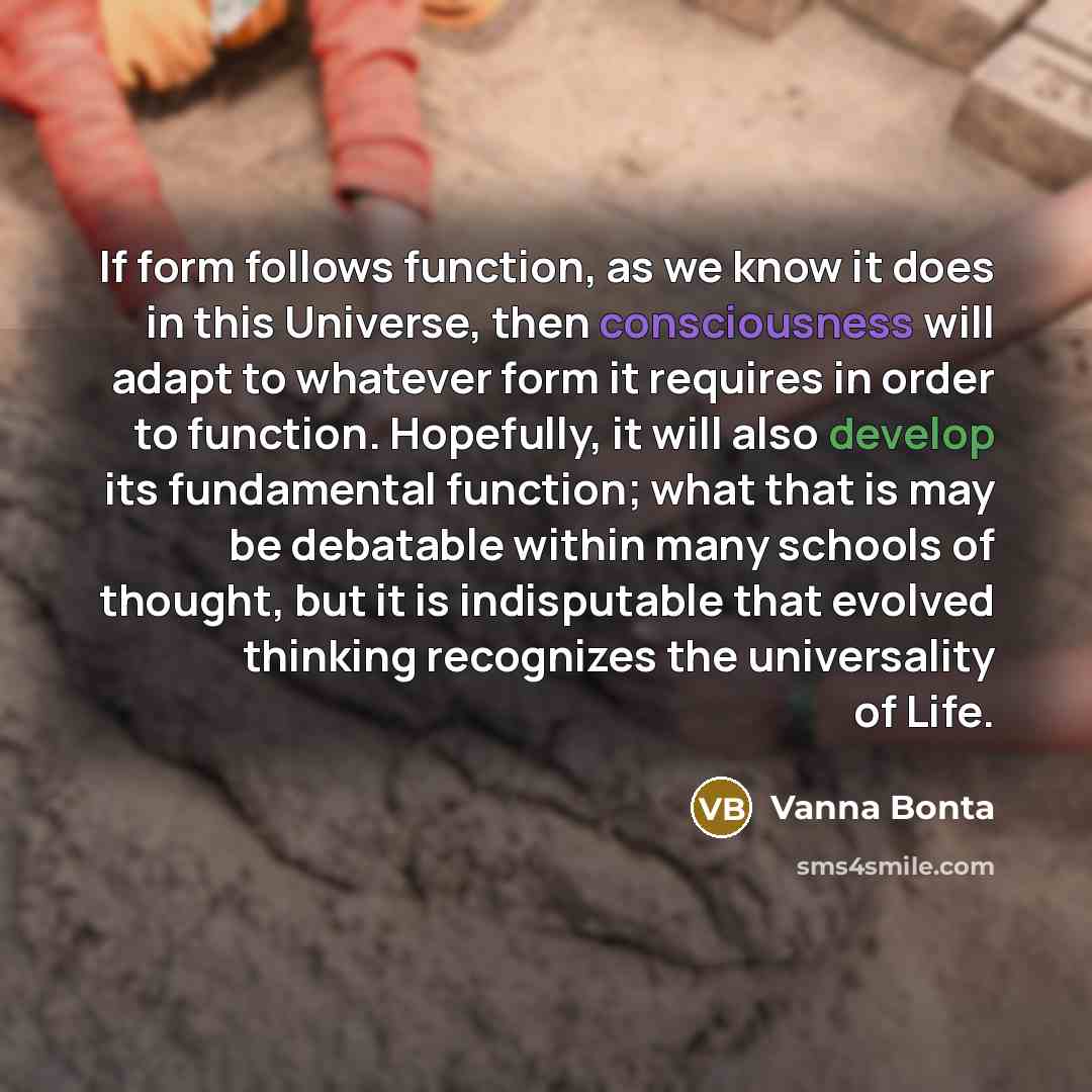 “If form follows function, as we know it does in this Universe, then consciousness will adapt to whatever form it requires in order to function. Hopefully, it will also develop its fundamental function; what that is may be debatable within many schools of thought, but it is indisputable that…” quote by Vanna Bonta