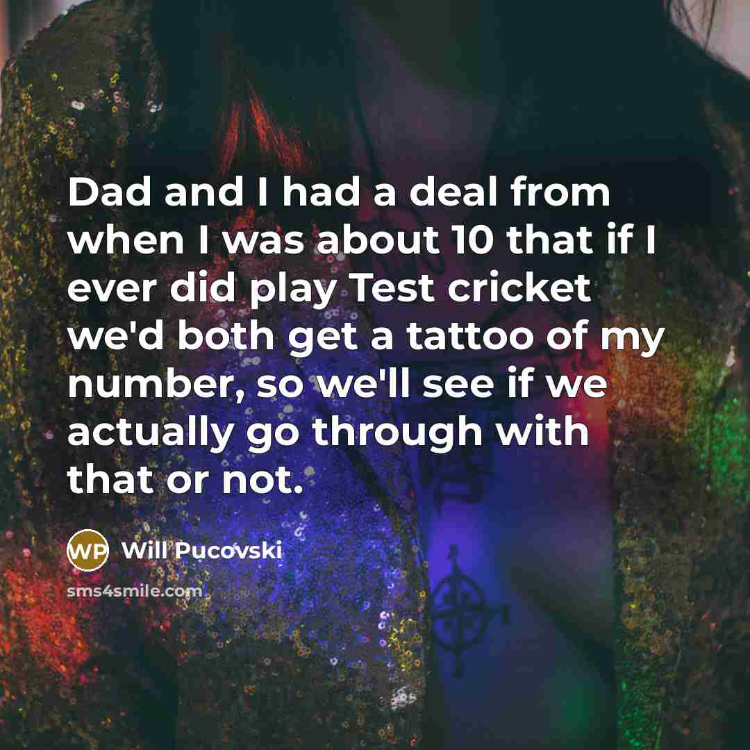 “Dad and I had a deal from when I was about 10 that if I ever did play Test cricket we'd both get a tattoo of my number, so we'll see if we actually go through with that or not.” quote by Will Pucovski