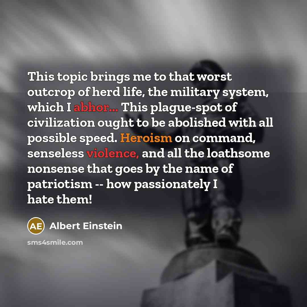 “This topic brings me to that worst outcrop of herd life, the military system, which I abhor... This plague-spot of civilization ought to be abolished with all possible speed. Heroism on command, senseless violence, and all the loathsome nonsense that goes by the name of patriotism -- how…” quote by Albert Einstein