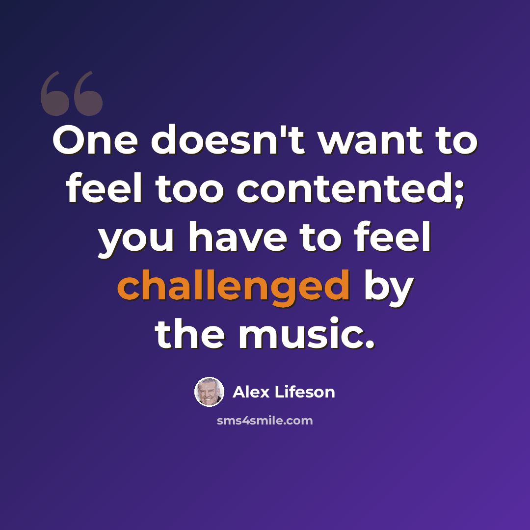 “One doesn't want to feel too contented; you have to feel challenged by the music.” quote by Alex Lifeson