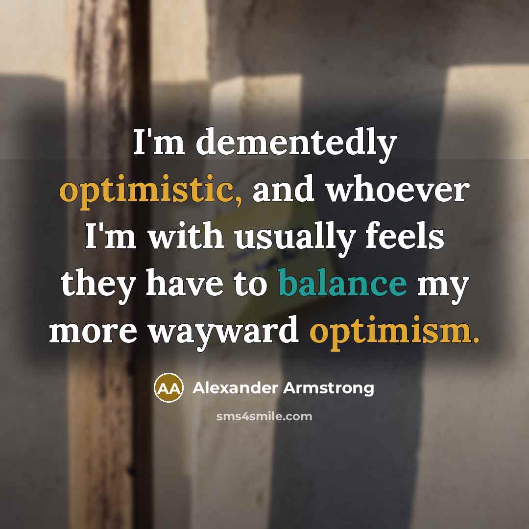 “I'm dementedly optimistic, and whoever I'm with usually feels they have to balance my more wayward optimism.” quote by Alexander Armstrong