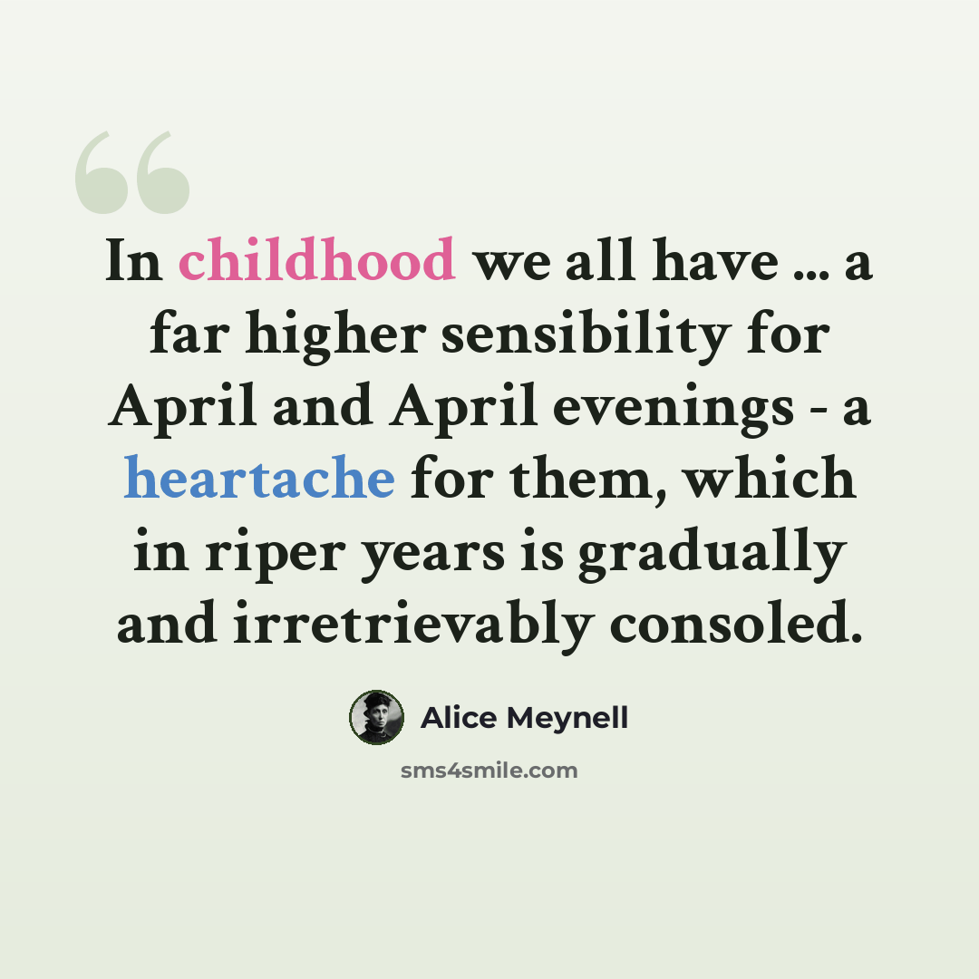 “In childhood we all have ... a far higher sensibility for April and April evenings - a heartache for them, which in riper years is gradually and irretrievably consoled.” quote by Alice Meynell