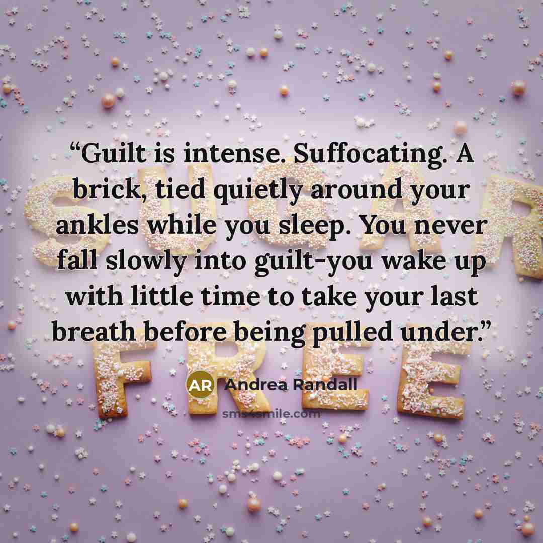 “Guilt is intense. Suffocating. A brick, tied quietly around your ankles while you sleep. You never fall slowly into guilt-you wake up with little time to take your last breath before being pulled under.” quote by Andrea Randall