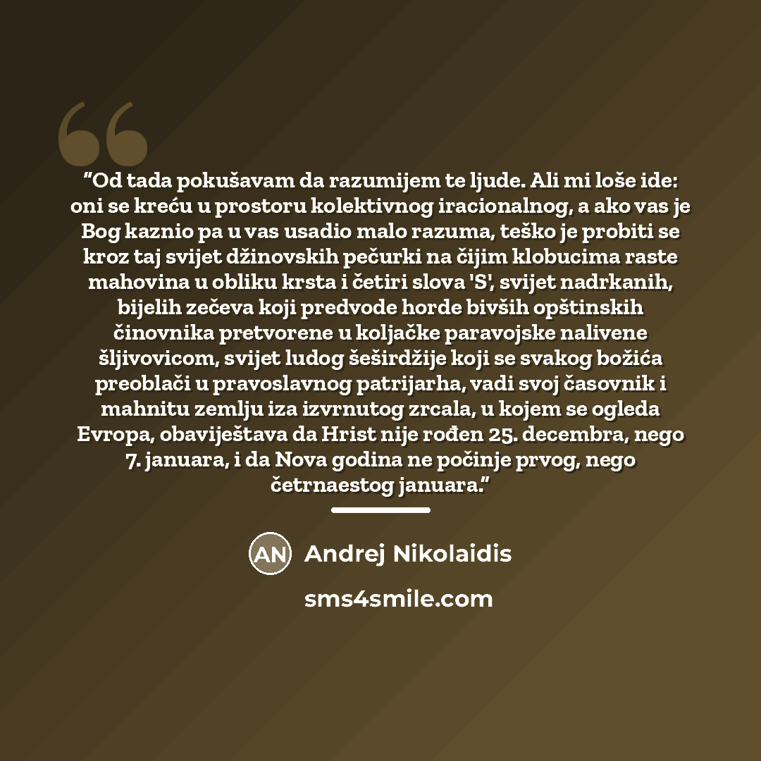 “Od tada pokušavam da razumijem te ljude. Ali mi loše ide: oni se kreću u prostoru kolektivnog iracionalnog, a ako vas je Bog kaznio pa u vas usadio malo razuma, teško je probiti se kroz taj svijet džinovskih pečurki na čijim klobucima raste mahovina u obliku krsta i četiri slova 'S', svijet…” quote by Andrej Nikolaidis