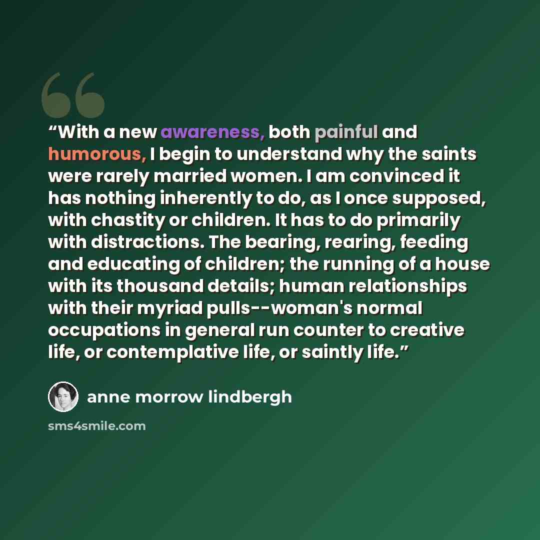 “With a new awareness, both painful and humorous, I begin to understand why the saints were rarely married women. I am convinced it has nothing inherently to do, as I once supposed, with chastity or children. It has to do primarily with distractions. The bearing, rearing, feeding and educating of…” quote by Anne Morrow Lindbergh