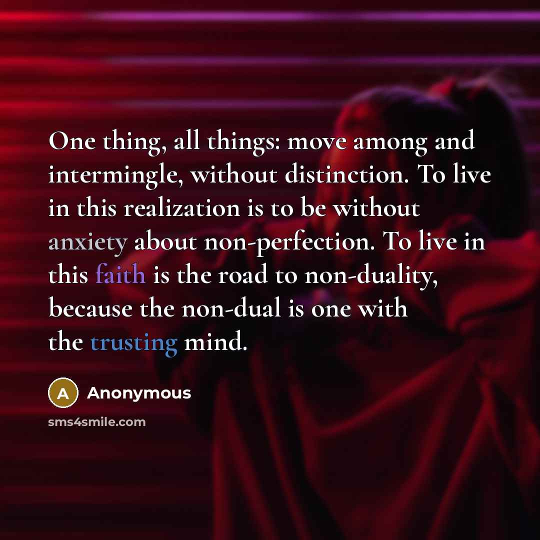 “One thing, all things: move among and intermingle, without distinction. To live in this realization is to be without anxiety about non-perfection. To live in this faith is the road to non-duality, because the non-dual is one with the trusting mind.” quote by Anonymous
