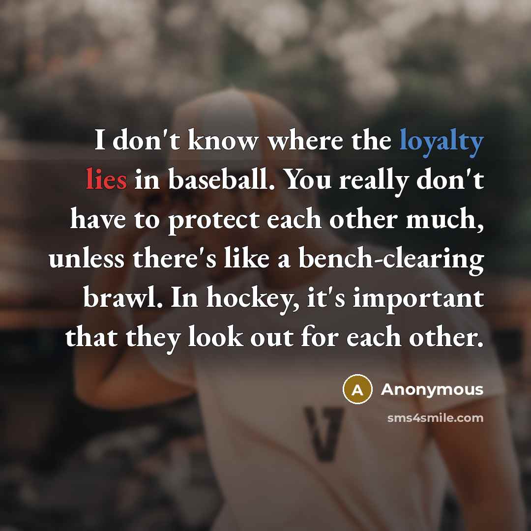 “I don't know where the loyalty lies in baseball. You really don't have to protect each other much, unless there's like a bench-clearing brawl. In hockey, it's important that they look out for each other.” quote by Anonymous