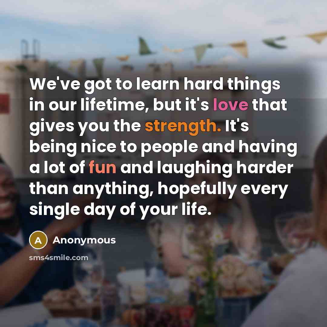 “We've got to learn hard things in our lifetime, but it's love that gives you the strength. It's being nice to people and having a lot of fun and laughing harder than anything, hopefully every single day of your life.” quote by Anonymous