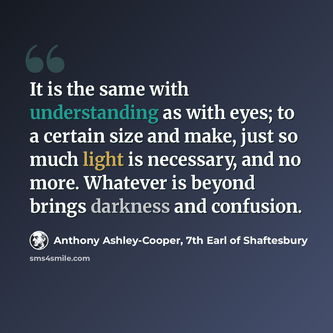 “It is the same with understanding as with eyes; to a certain size and make, just so much light is necessary, and no more. Whatever is beyond brings darkness and confusion.” quote by Anthony Ashley-Cooper, 7th Earl of Shaftesbury