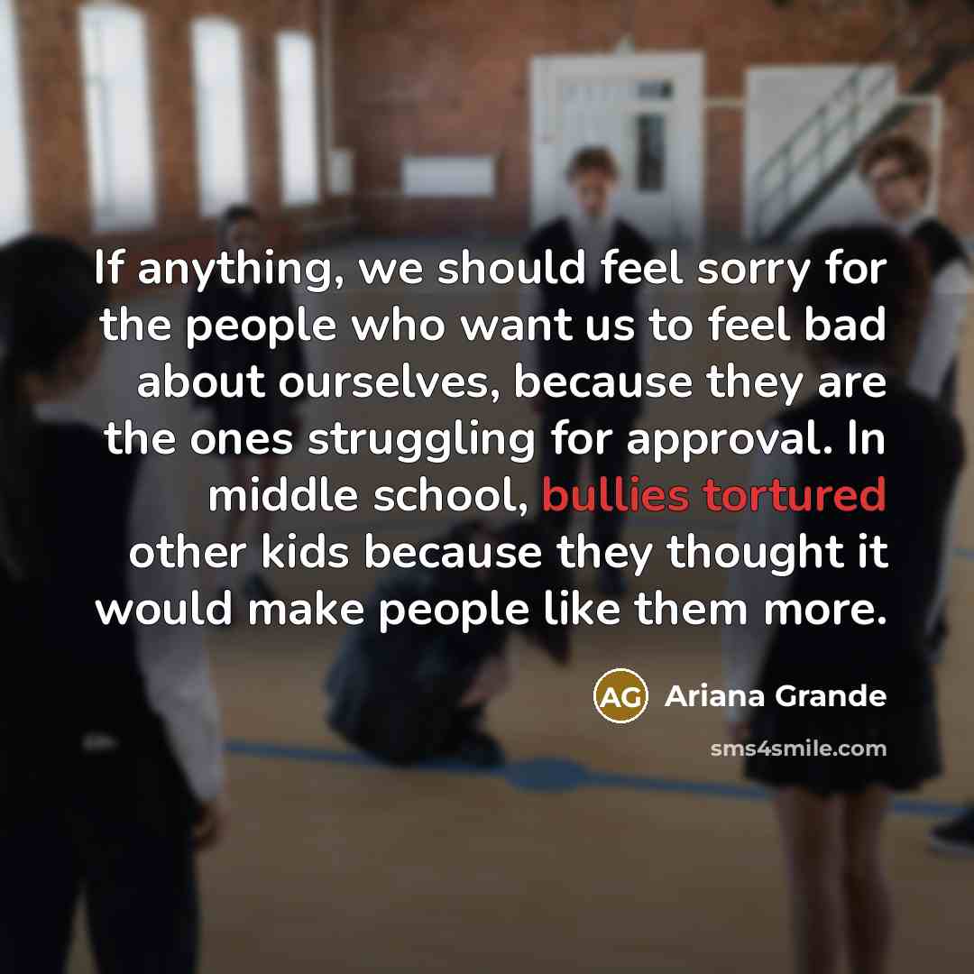 “If anything, we should feel sorry for the people who want us to feel bad about ourselves, because they are the ones struggling for approval. In middle school, bullies tortured other kids because they thought it would make people like them more.” quote by Ariana Grande