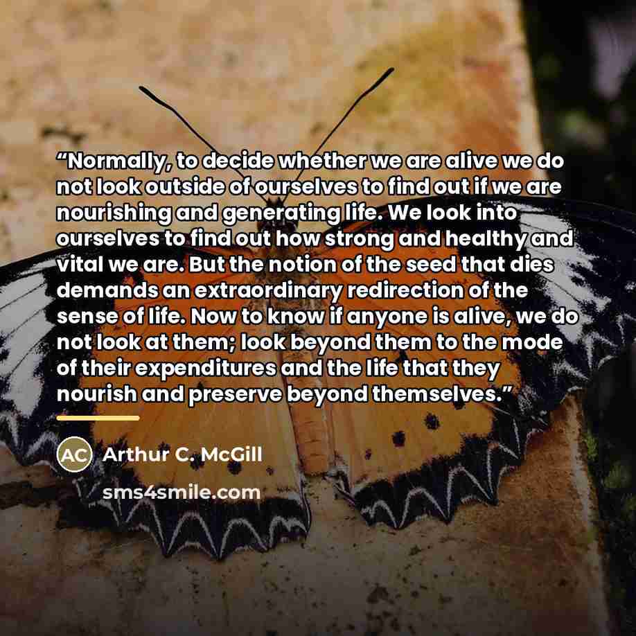 “Normally, to decide whether we are alive we do not look outside of ourselves to find out if we are nourishing and generating life. We look into ourselves to find out how strong and healthy and vital we are. But the notion of the seed that dies demands an extraordinary redirection of the sense of…” quote by Arthur C. McGill
