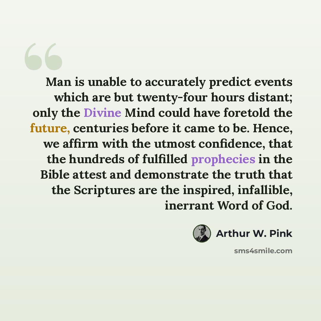 “Man is unable to accurately predict events which are but twenty-four hours distant; only the Divine Mind could have foretold the future, centuries before it came to be. Hence, we affirm with the utmost confidence, that the hundreds of fulfilled prophecies in the Bible attest and demonstrate the…” quote by Arthur W. Pink