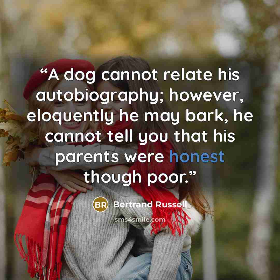 “A dog cannot relate his autobiography; however, eloquently he may bark, he cannot tell you that his parents were honest though poor.” quote by Bertrand Russell