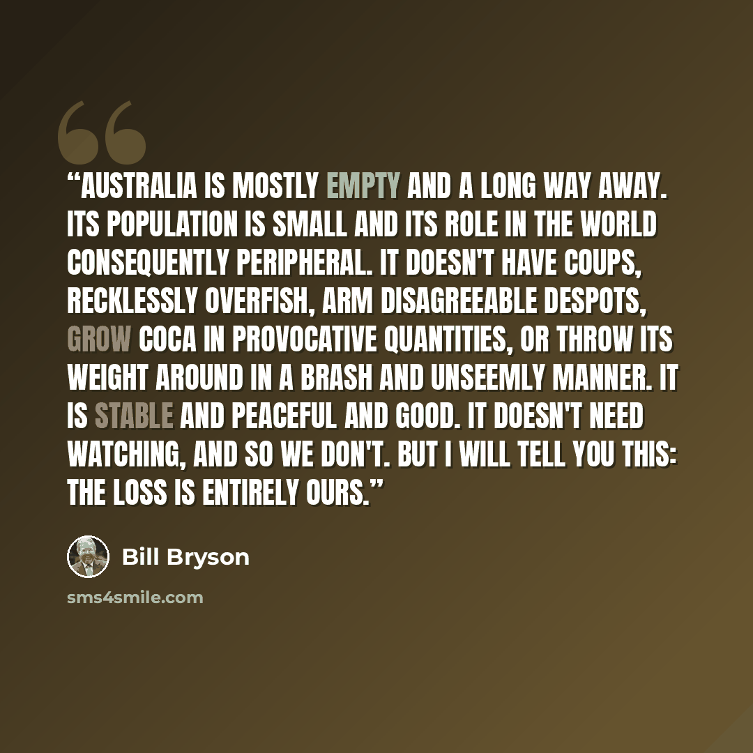 “Australia is mostly empty and a long way away. Its population is small and its role in the world consequently peripheral. It doesn't have coups, recklessly overfish, arm disagreeable despots, grow coca in provocative quantities, or throw its weight around in a brash and unseemly manner. It is…” quote by Bill Bryson