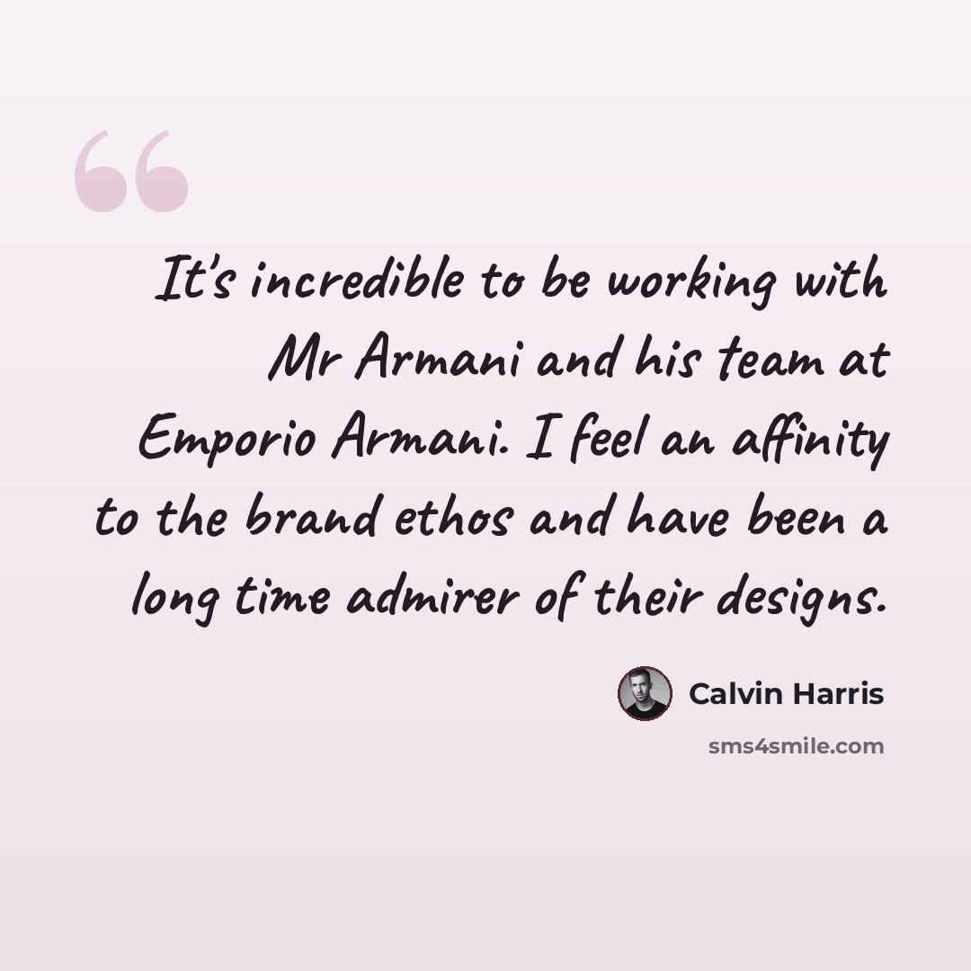 “It's incredible to be working with Mr Armani and his team at Emporio Armani. I feel an affinity to the brand ethos and have been a long time admirer of their designs.” quote by Calvin Harris