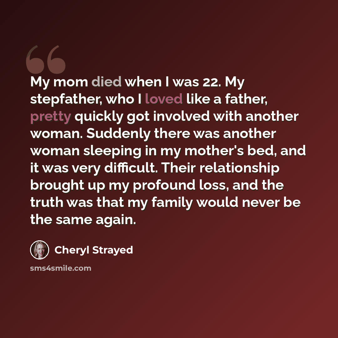 “My mom died when I was 22. My stepfather, who I loved like a father, pretty quickly got involved with another woman. Suddenly there was another woman sleeping in my mother's bed, and it was very difficult. Their relationship brought up my profound loss, and the truth was that my family would never…” quote by Cheryl Strayed