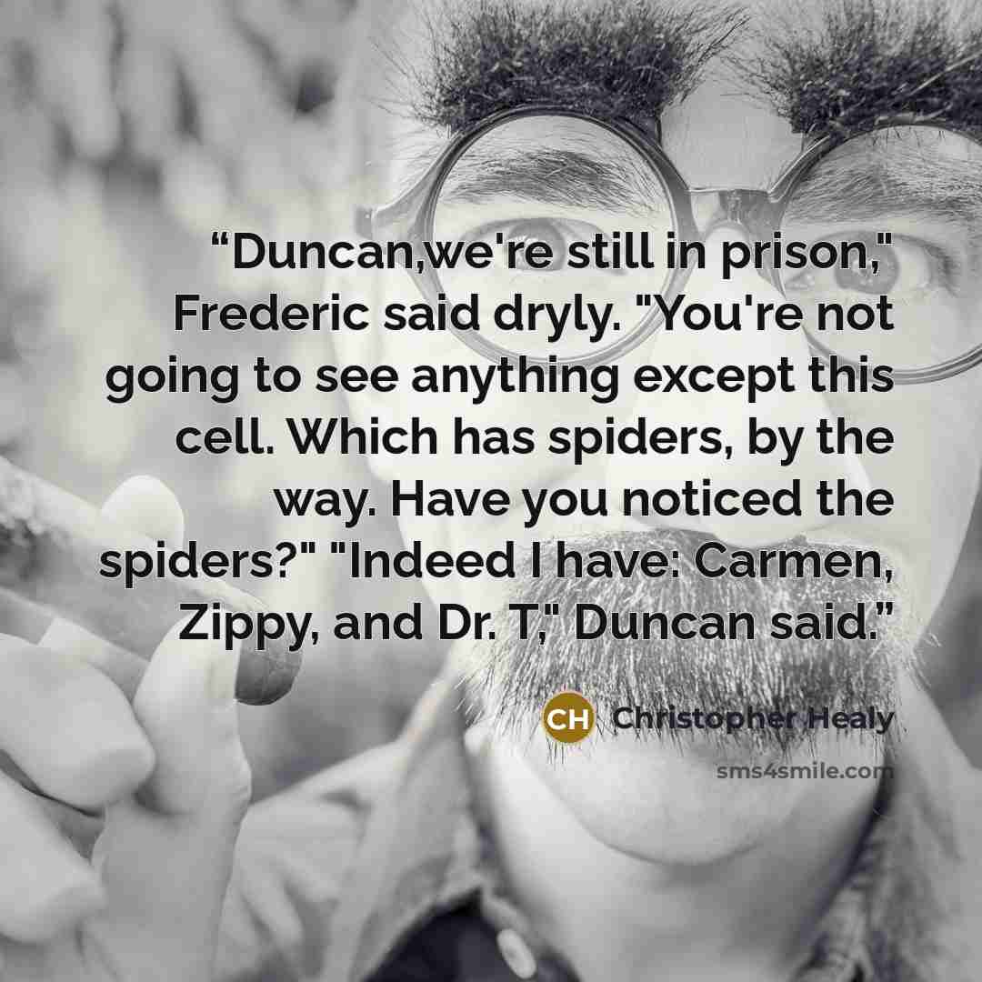 “Duncan,we're still in prison," Frederic said dryly. "You're not going to see anything except this cell. Which has spiders, by the way. Have you noticed the spiders?" "Indeed I have: Carmen, Zippy, and Dr. T," Duncan said.” quote by Christopher Healy
