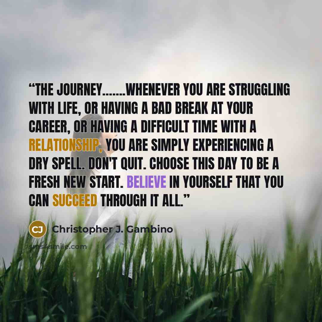 “The journey…….Whenever you are struggling with life, or having a bad break at your career, or having a difficult time with a relationship, you are simply experiencing a dry spell. Don't quit. Choose this day to be a fresh new start. Believe in yourself that you can succeed through it all.” quote by Christopher J. Gambino