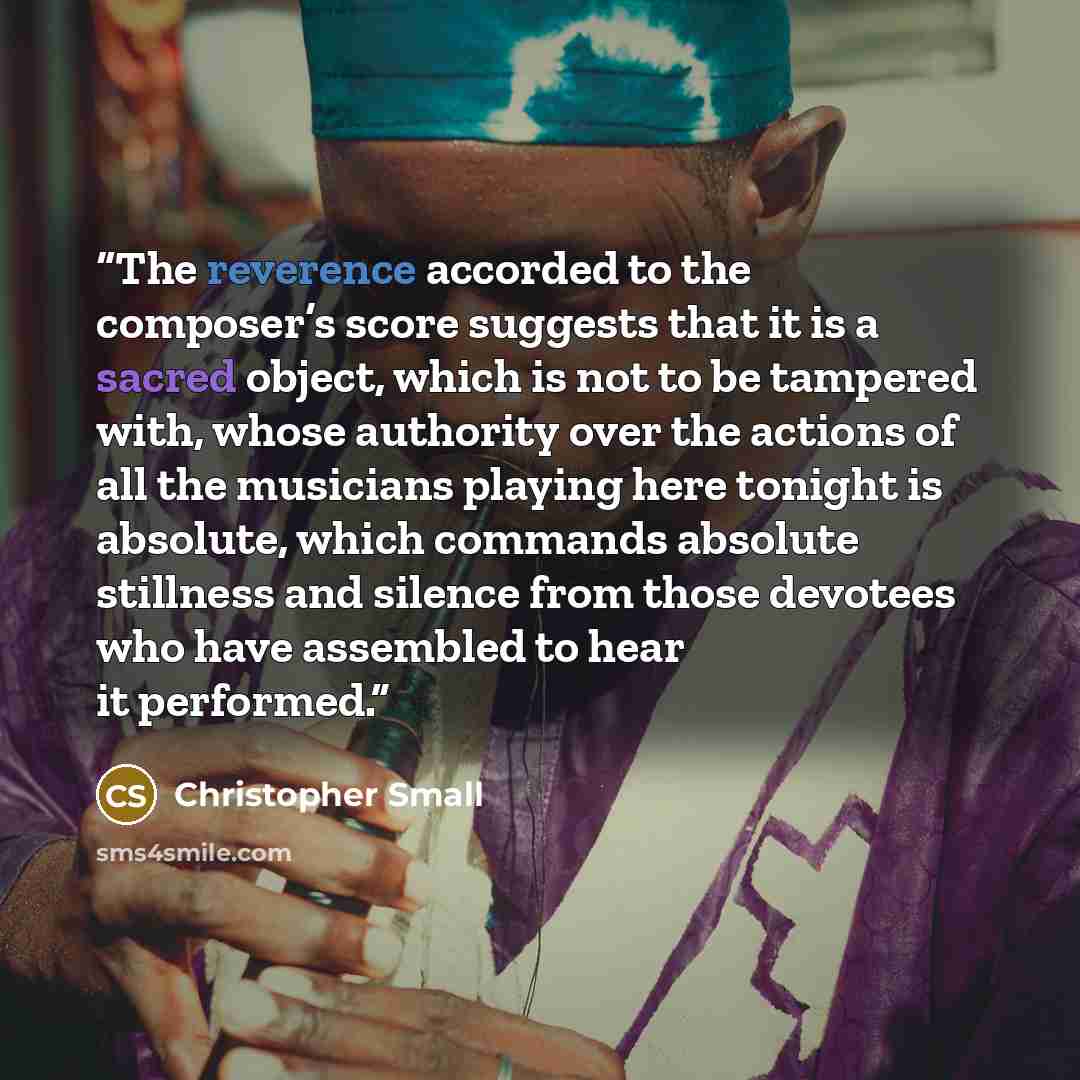 “The reverence accorded to the composer’s score suggests that it is a sacred object, which is not to be tampered with, whose authority over the actions of all the musicians playing here tonight is absolute, which commands absolute stillness and silence from those devotees who have assembled to hear…” quote by Christopher Small