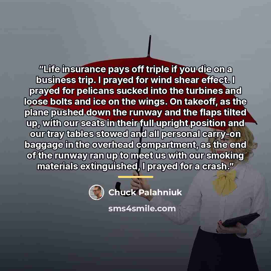 “Life insurance pays off triple if you die on a business trip. I prayed for wind shear effect. I prayed for pelicans sucked into the turbines and loose bolts and ice on the wings. On takeoff, as the plane pushed down the runway and the flaps tilted up, with our seats in their full upright position…” quote by Chuck Palahniuk