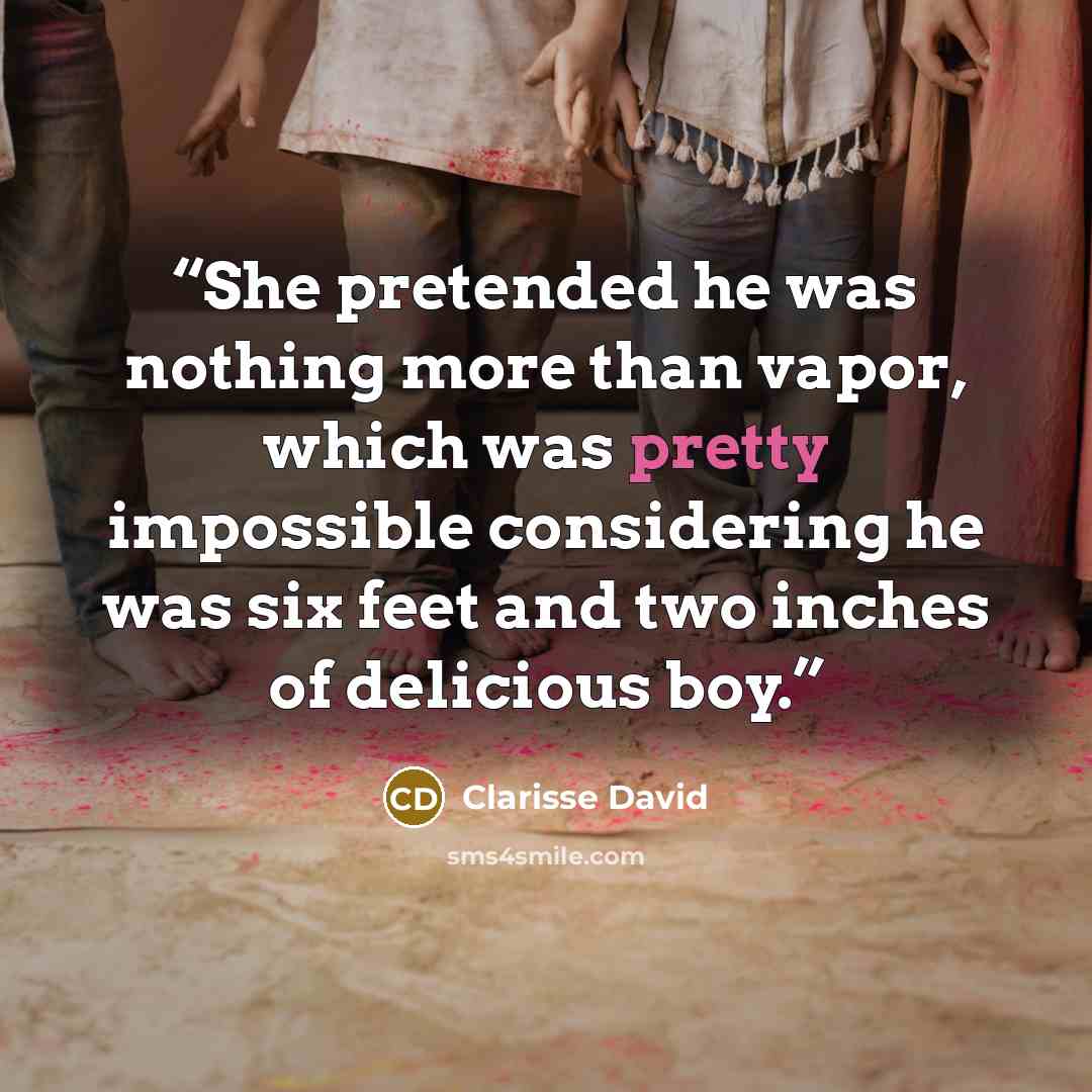 “She pretended he was nothing more than vapor, which was pretty impossible considering he was six feet and two inches of delicious boy.” quote by Clarisse David