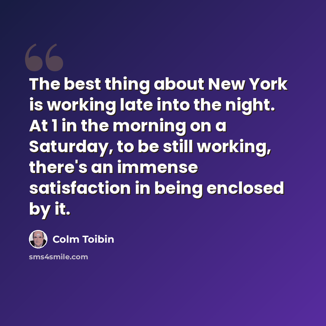 “The best thing about New York is working late into the night. At 1 in the morning on a Saturday, to be still working, there's an immense satisfaction in being enclosed by it.” quote by Colm Toibin