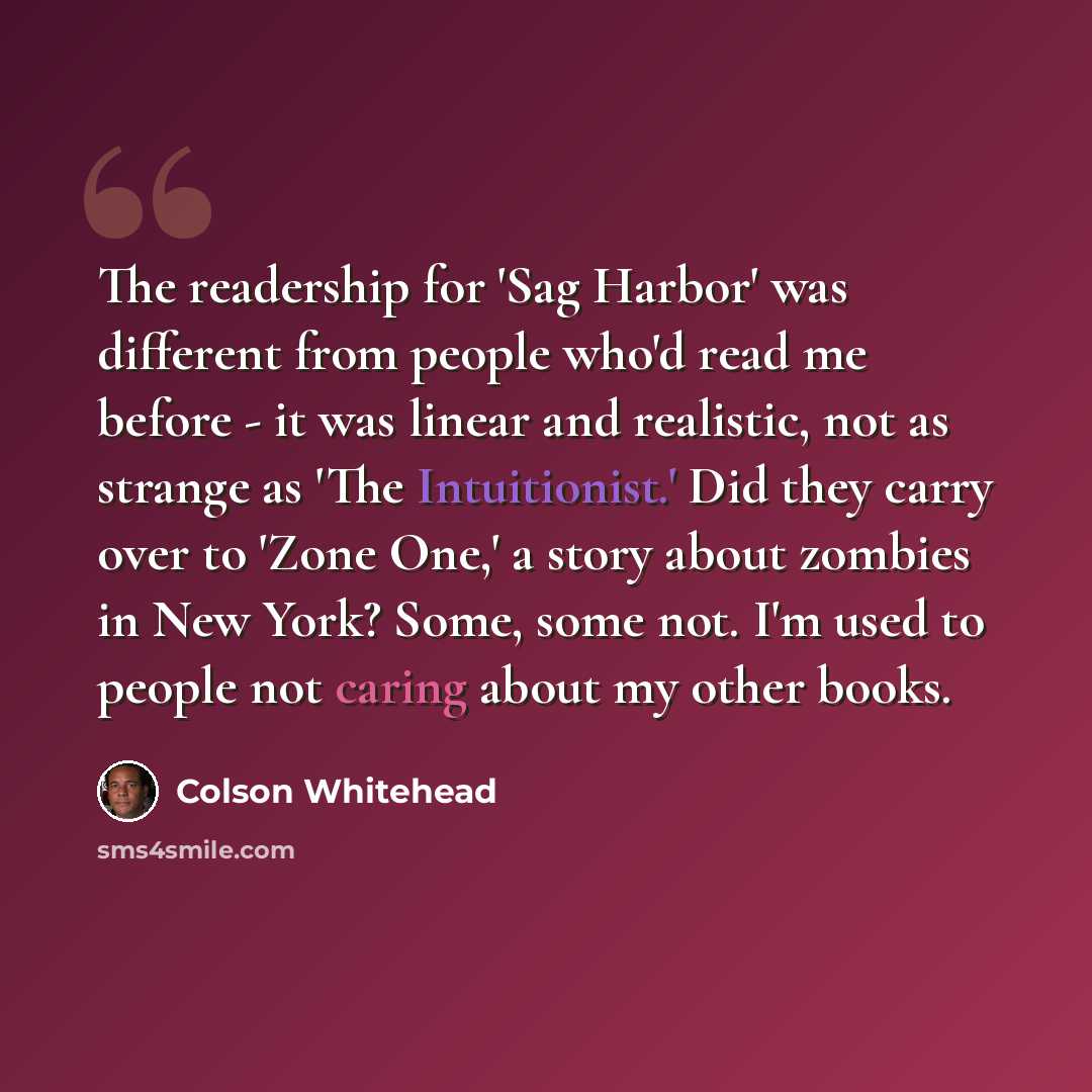 “The readership for 'Sag Harbor' was different from people who'd read me before - it was linear and realistic, not as strange as 'The Intuitionist.' Did they carry over to 'Zone One,' a story about zombies in New York? Some, some not. I'm used to people not caring about my other books.” quote by Colson Whitehead