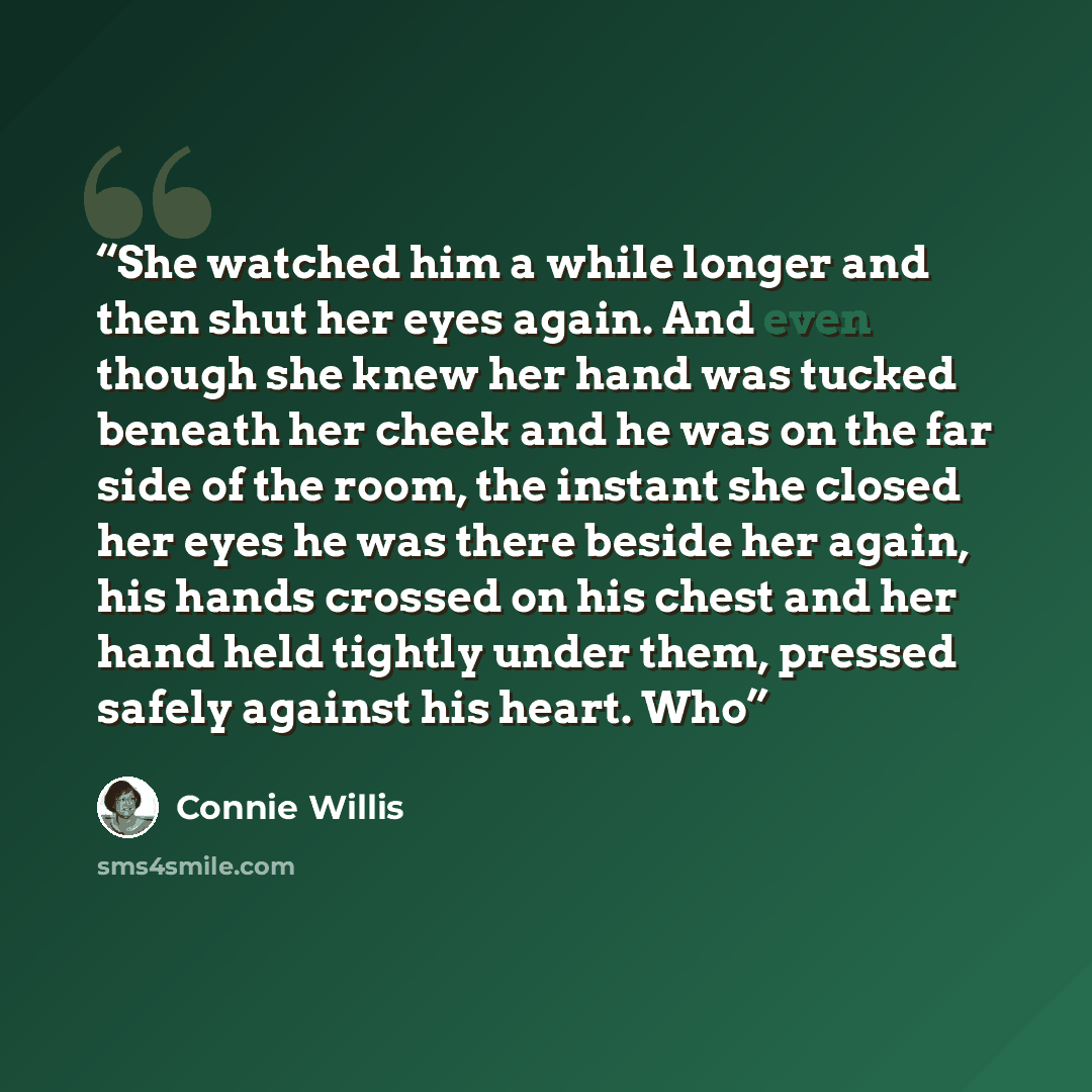 “She watched him a while longer and then shut her eyes again. And even though she knew her hand was tucked beneath her cheek and he was on the far side of the room, the instant she closed her eyes he was there beside her again, his hands crossed on his chest and her hand held tightly under them…” quote by Connie Willis