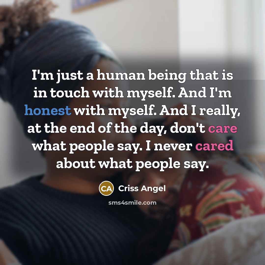 “I'm just a human being that is in touch with myself. And I'm honest with myself. And I really, at the end of the day, don't care what people say. I never cared about what people say.” quote by Criss Angel